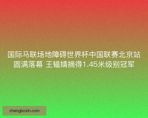 国际马联场地障碍世界杯中国联赛北京站圆满落幕 王韫婧摘得1.45米级别冠军